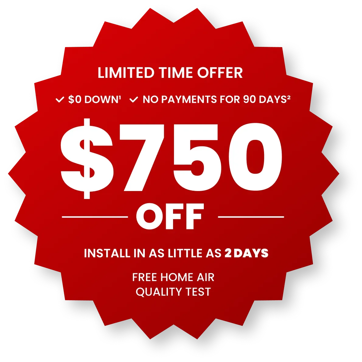 Limited time offer $750 off. Install in as little as 2 days. Free home air quality test, a $399 value